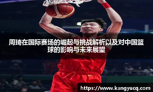 周琦在国际赛场的崛起与挑战解析以及对中国篮球的影响与未来展望
