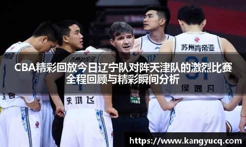 CBA精彩回放今日辽宁队对阵天津队的激烈比赛全程回顾与精彩瞬间分析